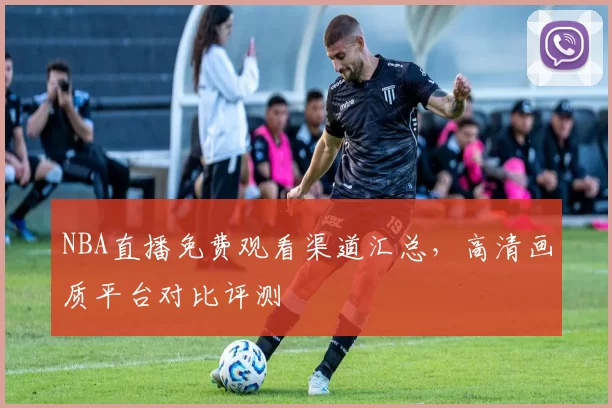 NBA直播免费观看渠道汇总，高清画质平台对比评测