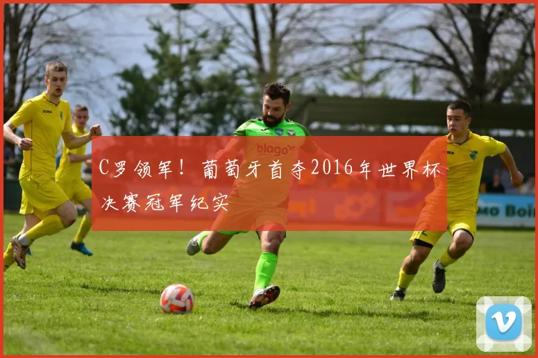 C罗领军！葡萄牙首夺2016年世界杯决赛冠军纪实