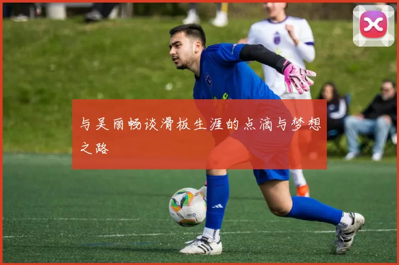 与吴丽畅谈滑板生涯的点滴与梦想之路
