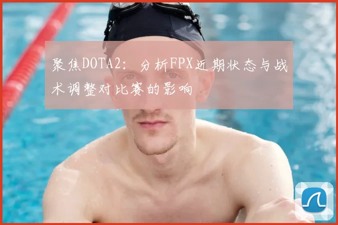 聚焦DOTA2：分析FPX近期状态与战术调整对比赛的影响