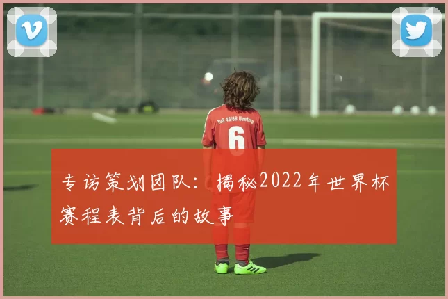 专访策划团队：揭秘2022年世界杯赛程表背后的故事