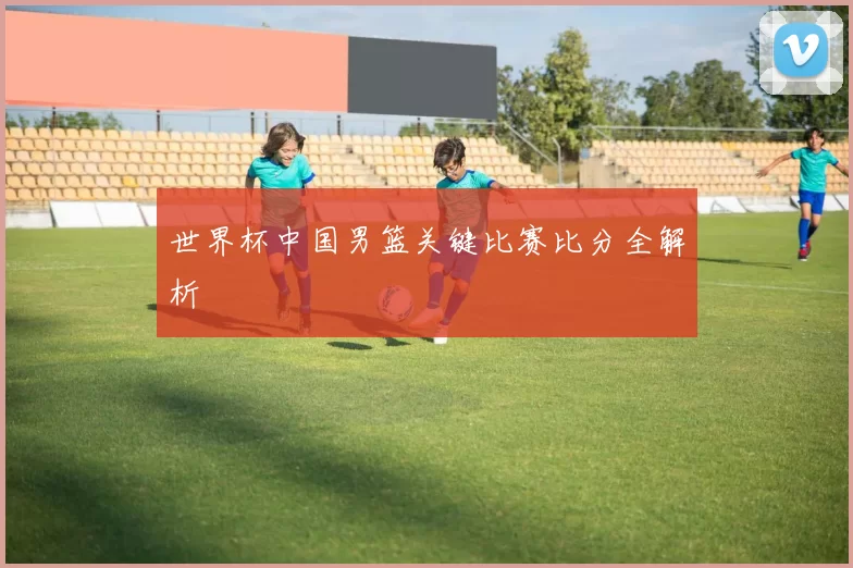世界杯中国男篮关键比赛比分全解析