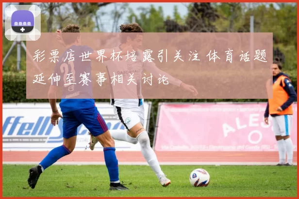 彩票店世界杯培露引关注 体育话题延伸至赛事相关讨论