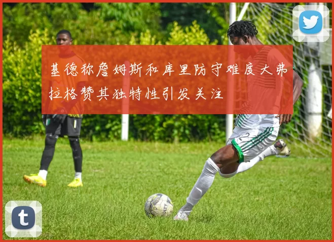 基德称詹姆斯和库里防守难度大弗拉格赞其独特性引发关注
