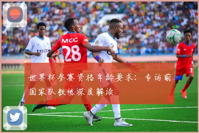 世界杯参赛资格年龄要求：专访前国家队教练深度解读