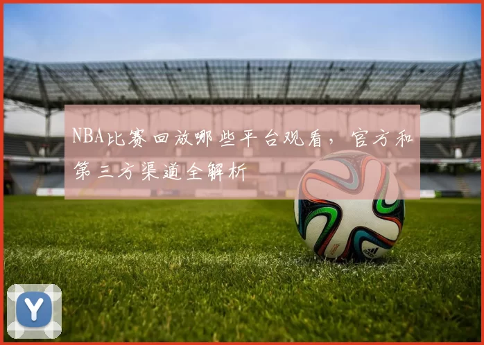 NBA比赛回放哪些平台观看，官方和第三方渠道全解析