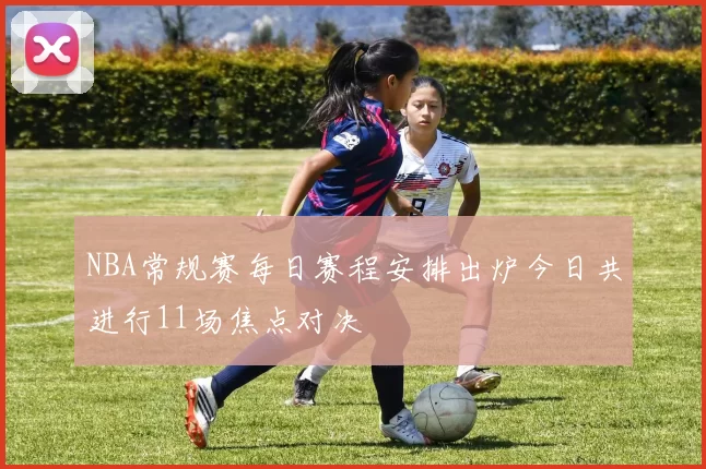 NBA常规赛每日赛程安排出炉今日共进行11场焦点对决