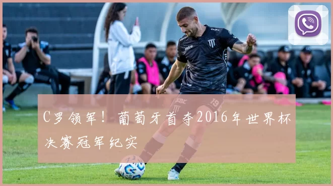 C罗领军！葡萄牙首夺2016年世界杯决赛冠军纪实