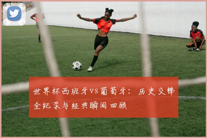世界杯西班牙vs葡萄牙：历史交锋全纪录与经典瞬间回顾