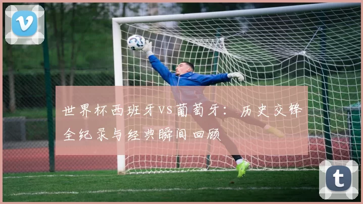 世界杯西班牙vs葡萄牙：历史交锋全纪录与经典瞬间回顾