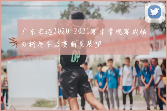广东宏远2020-2021赛季常规赛战绩分析与季后赛前景展望
