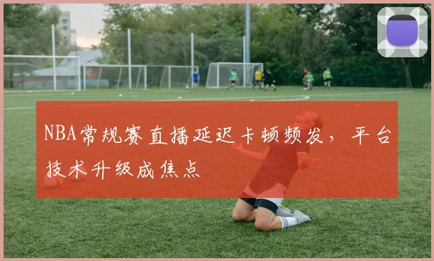 NBA常规赛直播延迟卡顿频发，平台技术升级成焦点