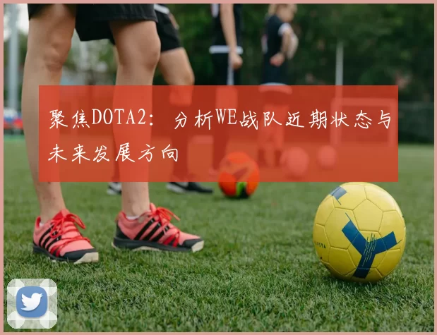 聚焦DOTA2：分析WE战队近期状态与未来发展方向