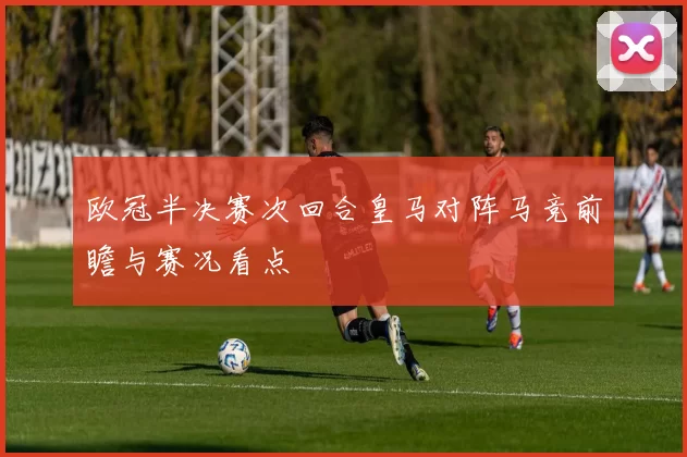 欧冠半决赛次回合皇马对阵马竞前瞻与赛况看点