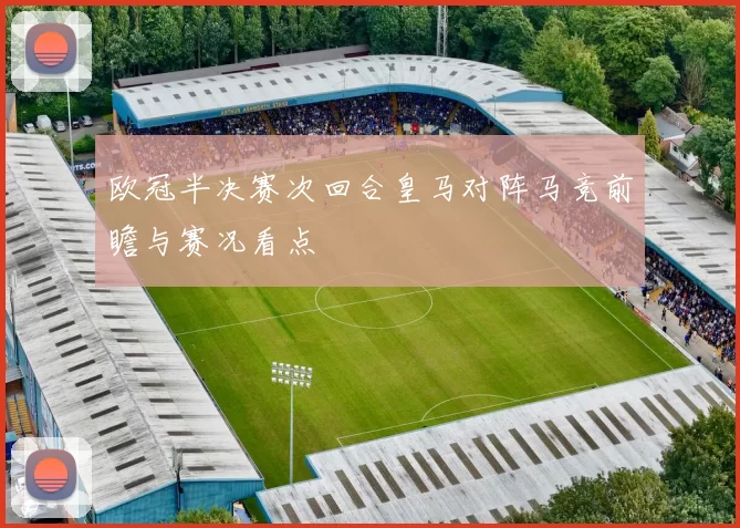 欧冠半决赛次回合皇马对阵马竞前瞻与赛况看点