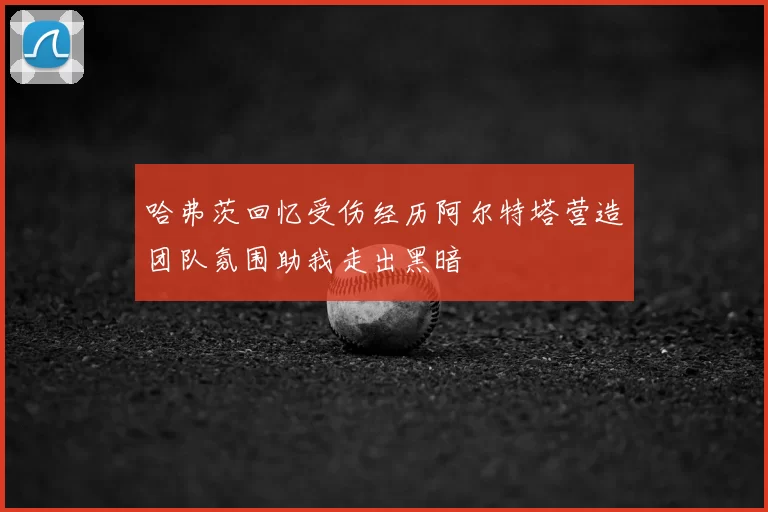 哈弗茨回忆受伤经历阿尔特塔营造团队氛围助我走出黑暗