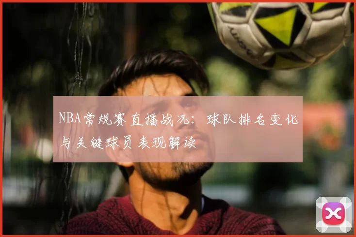 NBA常规赛直播战况：球队排名变化与关键球员表现解读