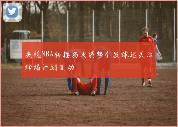 央视NBA转播场次调整引发球迷关注转播计划变动