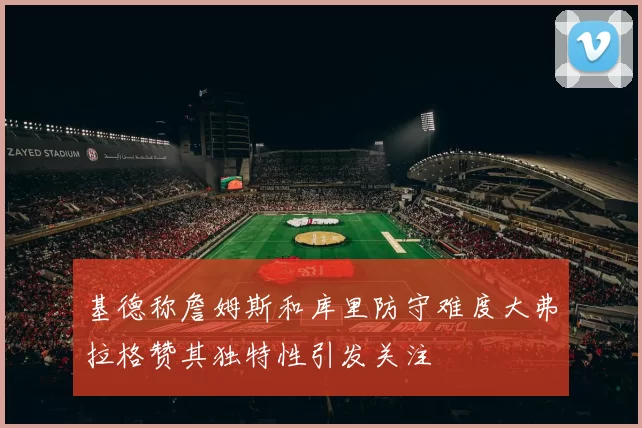 基德称詹姆斯和库里防守难度大弗拉格赞其独特性引发关注
