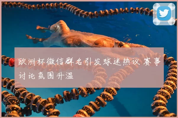 欧洲杯微信群名引发球迷热议 赛事讨论氛围升温