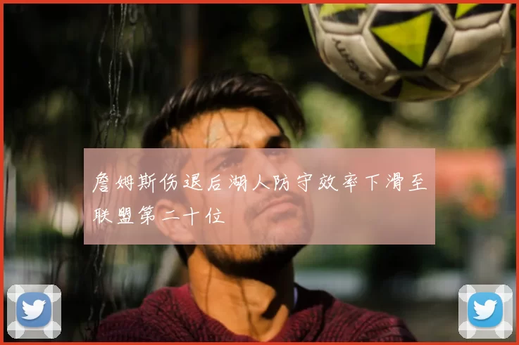 詹姆斯伤退后湖人防守效率下滑至联盟第二十位