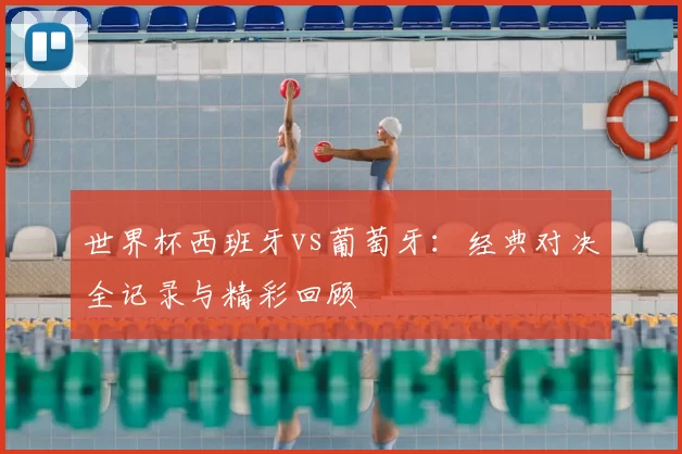 世界杯西班牙vs葡萄牙：经典对决全记录与精彩回顾