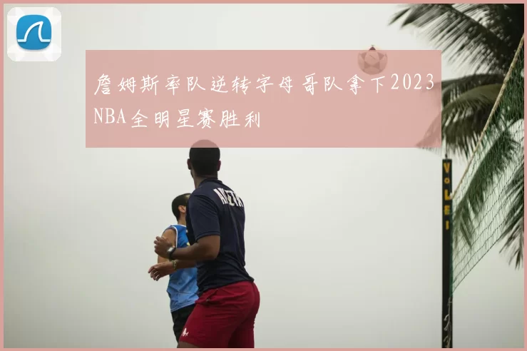詹姆斯率队逆转字母哥队拿下2023NBA全明星赛胜利