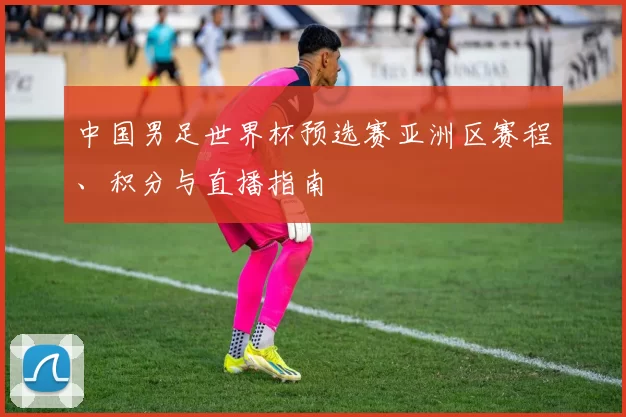 中国男足世界杯预选赛亚洲区赛程、积分与直播指南