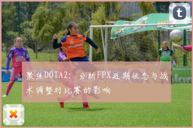 聚焦DOTA2：分析FPX近期状态与战术调整对比赛的影响