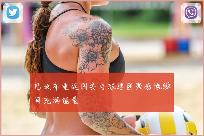 巴坎布重返国安与球迷团聚感慨瞬间充满能量