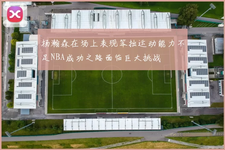 杨瀚森在场上表现笨拙运动能力不足NBA成功之路面临巨大挑战