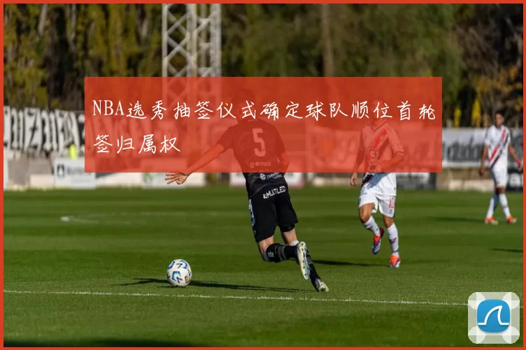 NBA选秀抽签仪式确定球队顺位首轮签归属权