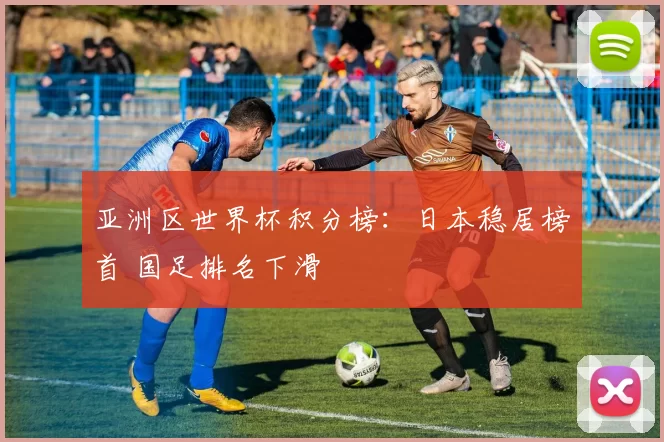 亚洲区世界杯积分榜：日本稳居榜首 国足排名下滑