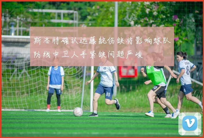 斯洛特确认远藤航伤缺将影响球队防线中卫人手紧缺问题严峻