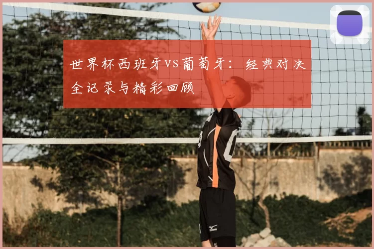 世界杯西班牙vs葡萄牙：经典对决全记录与精彩回顾