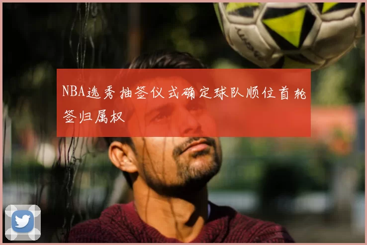 NBA选秀抽签仪式确定球队顺位首轮签归属权