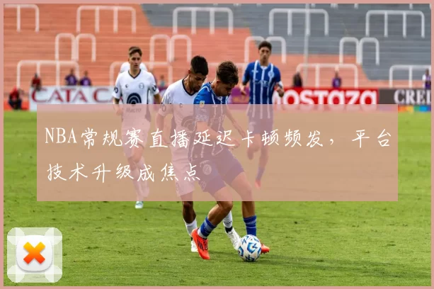 NBA常规赛直播延迟卡顿频发，平台技术升级成焦点